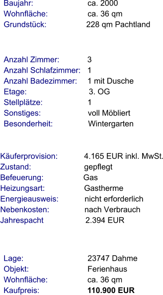 Lage:                             23747 Dahme Objekt:                           Ferienhaus Wohnfläche:                  ca. 36 qm Kaufpreis:                      110.900 EUR Anzahl Zimmer:            3 Anzahl Schlafzimmer:   1  Anzahl Badezimmer:     1 mit Dusche Etage:                             3. OG Stellplätze:                     1  Sonstiges:                      voll Möbliert Besonderheit:                Wintergarten    Baujahr:                         ca. 2000 Wohnfläche:                  ca. 36 qm Grundstück:                  228 qm Pachtland  Käuferprovision:            4.165 EUR inkl. MwSt. Zustand:                        gepflegt Befeuerung:                  Gas Heizungsart:                  Gastherme Energieausweis:            nicht erforderlich Nebenkosten:                nach Verbrauch Jahrespacht                   2.394 EUR