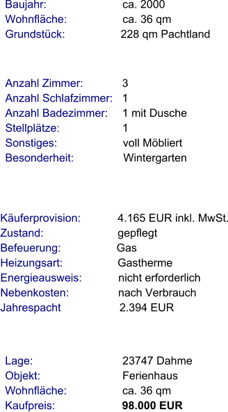 Lage:                             23747 Dahme Objekt:                           Ferienhaus Wohnfläche:                  ca. 36 qm Kaufpreis:                      98.000 EUR Anzahl Zimmer:            3 Anzahl Schlafzimmer:   1  Anzahl Badezimmer:     1 mit Dusche Stellplätze:                     1  Sonstiges:                      voll Möbliert Besonderheit:                Wintergarten    Baujahr:                         ca. 2000 Wohnfläche:                  ca. 36 qm Grundstück:                  228 qm Pachtland  Käuferprovision:            4.165 EUR inkl. MwSt. Zustand:                        gepflegt Befeuerung:                  Gas Heizungsart:                  Gastherme Energieausweis:            nicht erforderlich Nebenkosten:                nach Verbrauch Jahrespacht                   2.394 EUR